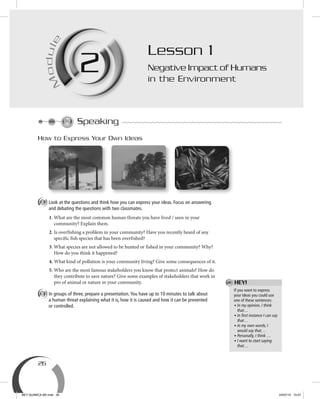 26
M
odule
2M
ule
2
How to Express Your Own Ideas
A Look at the questions and think how you can express your ideas. Focus on answering
and debating the questions with two classmates.
1. What are the most common human threats you have lived / seen in your
community? Explain them.
2. Is overfishing a problem in your community? Have you recently heard of any
specific fish species that has been overfished?
3. What species are not allowed to be hunted or fished in your community? Why?
How do you think it happened?
4. What kind of pollution is your community living? Give some consequences of it.
5. Who are the most famous stakeholders you know that protect animals? How do
they contribute to save nature? Give some examples of stakeholders that work in
pro of animal or nature in your community.
B In groups of three, prepare a presentation.You have up to 10 minutes to talk about
a human threat explaining what it is, how it is caused and how it can be prevented
or controlled.
Lesson 1
Negative Impact of Humans
in the Environment
If you want to express
your ideas you could use
one of these sentences:
• In my opinion, I think
that…
• In ﬁrst instance I can say
that…
• In my own words, I
would say that…
• Personally, I think …
• I want to start saying
that…
HEY!
Speaking
BEY QUIMICA M2.indd 26 24/07/13 15:57
 