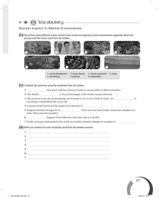 27
Vocabulary
Human Impact in Marine Enviroments
A The pictures show different actions humans have carried out impacting marine environments negatively. Match the
pictures with the correct word from the textbox.
1. coastal development 3. human threats 5. marine ecosystems 7. ocean
2. oversfishing 4. pollution 6. stakeholders
B Complete the sentences using the vocabulary from the textbox.
1. have given millions of pesos in order to rescue turtles in Mexican beaches.
2. The Atlantic is the second-largest of the world's oceanic divisions.
3. The factories in my city are producing a lot of smoke so air is not as fresh as usual. Air is
becoming a real problem now in my city.
4. Cozumel is well-known for the beauty of its diversity of .
5. Progreso has been having a lot of . There are many more hotels, restaurants and places to
relax. Nature has been invaded.
6. happens when fishermen fish more than it is needed.
7. Smoke, pouring contaminated water in the sea, nuclear substance leakage are examples of .
C Write one sentence for each vocabulary word from the previous exercise.
1. .
2. .
3. .
4. .
5. .
6. .
7. .
BEY QUIMICA M2.indd 27 24/07/13 15:57
 