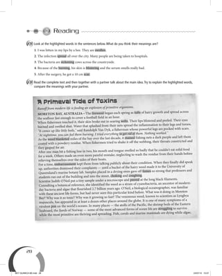 28
Reading
A Look at the highlighted words in the sentences below.What do you think their meanings are?
1. I was bitten in my lips by a bee. They are swollen.
2. The infection spread all over the city. Many people are being taken to hospitals.
3. The bacteria are sickening cows across the countryside.
4. Because of the burning, his skin is blistering and the serum smells really bad.
5. After the surgery, he got a 10 cm scar.
B Read the complete text and then together with a partner talk about the main idea.Try to explain the highlighted words,
compare the meanings with your partner.
A Primeval Tide of Toxins
Runoff from modern life is feeding an explosion of primitive organisms.
MORETON BAY, AUSTRALIA—The fireweed began each spring as tufts of hairy growth and spread across
the seafloor fast enough to cover a football field in an hour.
When fishermen touched it, their skin broke out in searing welts. Their lips blistered and peeled. Their eyes
burned and swelled shut. Water that splashed from their nets spread the inflammation to their legs and torsos.
"It comes up like little boils," said Randolph Van Dyk, a fisherman whose powerful legs are pocked with scars.
"At nighttime, you can feel them burning. I tried everything to get rid of them. Nothing worked."
As the weed blanketed miles of the bay over the last decade, it stained fishing nets a dark purple and left them
coated with a powdery residue. When fishermen tried to shake it off the webbing, their throats constricted and
they gasped for air.
After one man bit a fishing line in two, his mouth and tongue swelled so badly that he couldn't eat solid food
for a week. Others made an even more painful mistake, neglecting to wash the residue from their hands before
relieving themselves over the sides of their boats.
For a time, embarrassment kept them from talking publicly about their condition. When they finally did speak
up, authorities dismissed their complaints — until a bucket of the hairy weed made it to the University of
Queensland's marine botany lab. Samples placed in a drying oven gave off fumes so strong that professors and
students ran out of the building and into the street, choking and coughing.
Scientist Judith O'Neil put a tiny sample under a microscope and peered at the long black filaments.
Consulting a botanical reference, she identified the weed as a strain of cyanobacteria, an ancestor of modern-
day bacteria and algae that flourished 2.7 billion years ago. O'Neil, a biological oceanographer, was familiar
with these ancient life forms, but had never seen this particular kind before. What was it doing in Moreton
Bay? Why was it so toxic? Why was it growing so fast? The venomous weed, known to scientists as Lyngbya
majuscula, has appeared in at least a dozen other places around the globe. It is one of many symptoms of a
virulent pox on the world's oceans. In many places — the atolls of the Pacific, the shrimp beds of the Eastern
Seaboard, the fiords of Norway — some of the most advanced forms of ocean life are struggling to survive
while the most primitive are thriving and spreading. Fish, corals and marine mammals are dying while algae,
BEY QUIMICA M2.indd 28 24/07/13 15:57
 