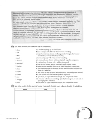 29
C Look at the deﬁnitions and match them with the correct words.
1. slime
2. tuft
3. welt
4. peel
5. fireweed
6. get rid of
7. blanket
8. fume
9. choke
10. cough
11. pox
12. struggle
13. peer
D Look at the words in the ﬁrst column of exercise C and classify them into nouns and verbs. Complete the table below.
Nouns Verbs
a) a plant that springs up on burned land.
b)look keenly or with difficulty at someone or something.
c) any of several viral diseases producing a rash of pimples that become
pus-filled and leave pockmarks on healing.
d)cover completely with a thick layer of something.
e) a moist, soft, and slippery substance, typically regarded as repulsive.
f) expel air from the lungs with a sudden sharp sound.
g) lose parts of its outer layer or covering in small strips or pieces.
h)make forceful or violent efforts to get free of restraint or constriction.
i) have severe difficulty in breathing because of a constricted or obstructed
throat or a lack of air.
j) take action so as to be free of (a troublesome or unwanted person or thing).
k)a red, swollen mark left on flesh by a blow or pressure.
l) gas, smoke, or vapor that smells strongly or is dangerous to inhale.
m)a bunch or collection of something, typically threads, grass, or hair, held or
growing together at the base.
n)gas, smoke, or vapor that smells strongly or is dangerous to inhale.
bacteria and jellyfish are growing unchecked. Where this pattern is most pronounced, scientists evoke a
scenario of evolution running in reverse, returning to the primeval seas of hundreds of millions of years ago.
Jeremy B.C. Jackson, a marine ecologist and paleontologist at the Scripps Institution of Oceanography in La
Jolla, says we are witnessing "the rise of slime."
For many years, it was assumed that the oceans were too vast for humanity to damage in any lasting way. "Man
marks the Earth with ruin," wrote the 19th century poet Lord Byron. "His control stops with the shore."
Even in modern times, when oil spills, chemical discharges and other industrial accidents heightened
awareness of man's capacity to injure sea life, the damage was often regarded as temporary.
But over time, the accumulation of environmental pressures has altered the basic chemistry of the seas. The
causes are varied, but collectively they have made the ocean more hospitable to primitive organisms by putting
too much food into the water. Industrial society is overdosing the oceans with basic nutrients — the nitrogen,
carbon, iron and phosphorous compounds that curl out of smokestacks and tailpipes, wash into the sea from
fertilized lawns and cropland, seep out of septic tanks and gush from sewer pipes.
From: www.latimes.com/news/la-me-ocean30jul30,0,818347.story
BEY QUIMICA M2.indd 29 24/07/13 15:57
 