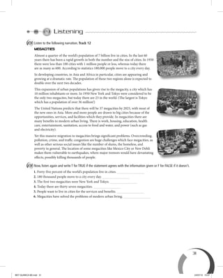 31
Listening
A Listen to the following narration. Track 12
Almost a quarter of the world’s population of 7 billion live in cities. In the last 60
years there has been a rapid growth in both the number and the size of cities. In 1950
there were less than 100 cities with 1 million people or less, whereas today there
are as many as 600. According to statistics 180,000 people move to a city every day.
In developing countries, in Asia and Africa in particular, cities are appearing and
growing at a dramatic rate. The population of these two regions alone is expected to
double over the next two decades.
This expansion of urban populations has given rise to the megacity, a city which has
10 million inhabitants or more. In 1950 New York and Tokyo were considered to be
the only two megacites, but today there are 23 in the world. (The largest is Tokyo
which has a population of over 36 million!)
The United Nations predicts that there will be 37 megacities by 2025, with most of
the new ones in Asia. More and more people are drawn to big cities because of the
opportunities, services, and facilities which they provide. In megacities there are
many benefits to modern urban living. There is work, housing, education, health
care, entertainment, sanitation, access to food and water, and power (such as gas
and electricity).
Yet this massive migration to megacities brings significant problems. Overcrowding,
pollution, crime, and traffic congestion are huge challenges which face megacities, as
well as other serious social issues like the number of slums, the homeless, and
poverty in general. The location of some megacities like Mexico City or New Dehli
makes them vulnerable to earthquakes, where major tremors would have devastating
effects, possibly killing thousands of people.
B Now, listen again and write T for TRUE if the statement agrees with the information given or F for FALSE if it doesn't.
1. Forty-five percent of the world’s population live in cities.
2. 180 thousand people move to a city every day.
3. The first two megacities were New York and Tokyo.
4. Today there are thirty seven megacities.
5. People want to live in cities for the services and benefits.
6. Megacities have solved the problems of modern urban living.
BEY QUIMICA M2.indd 31 24/07/13 15:57
 