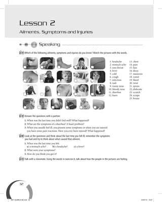 32
Speaking
A Which of the following ailments, symptoms and injuries do you know? Match the pictures with the words.
B Answer the questions with a partner.
1. When was the last time you didn’t feel well? What happened?
2. What are the symptoms of a diarrhea? A heart problem?
3. When you usually feel ill, you present some symptoms or when you are injured
you have some pain reactions. Have you ever been injured? What happened?
C Look at the questions and think about the last time you felt ill, remember the symptoms
you had and try to think about what caused that ailment.
1. When was the last time you felt:
a) a stomach ache? b) a headache? c) a fever?
2. What were your symptoms?
3. How do you think you got it?
D Talk with a classmate. Using the words in exercise A, talk about how the people in the pictures are feeling.
Lesson 2
Ailments, Symptoms and Injuries
1. headache
2. stomach ache
3. sore throat
4. fever
5. cold
6. cough
7. infection
8. rash
9. runny nose
10. bloody nose
11. diarrhea
12. burn
13. chest
14. pain
15. fain
16. dizzy
17. nauseous
18. vomit
19. bleed
20. twist
21. sprain
22. dislocate
23. scratch
24. scrape
25. bruise
BEY QUIMICA M2.indd 32 24/07/13 15:57
 