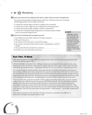 34
Reading
A Look at the extract from the reading and infer what it is about. Choose an answer and explain why.
The Leydons dread purplish-red algae Florida's Gulf Coast. The blooms send waves of stinking
dead fish algae produce toxins carried by the breeze.
1. A family that cultivates algae in Florida is a danger for the community.
2. A family that is afraid of algae because it’s killing fish and producing toxins.
3. A family that dreads purplish-red algae in Florida to sell dead fish.
4. A family that is taking advantage of algae grown in Florida to produce healthy
toxins to exterminate dangerous fish.
B Skim the text and identify which paragraph states that:
1. The children from the family can’t go out or hang out anymore.
2. The ages of the spouses.
3. The number of hours they drove to escape from danger.
4. The scientist community thinks modern society is contributing to create the
damage.
5. The man feels ill when he breathes the outside air.
6. Red tides occur more often than in past times.
Skimming is reading a
text to get the gist, the
basic overall idea, rather
than concentrating on
absorbing all the details.
For instance, many people
skim read a newspaper
article just to get a
quick overview, or a text
could be skimmed to see
whether it's worth reading
in detail.
Dark Tides, Ill Winds
With sickening regularity, toxic algae blooms are invading coastal waters. They kill sea life and send poisons ashore
on the breeze, forcing residents to flee.
LITTLE GASPARILLA ISLAND, FLA.— All Susan Leydon has to do is stick her head outside and take a deep
breath of sea air. She can tell if her 10-year-old son is about to get sick. If she coughs or feels a tickle in the back
of her throat, she lays down the law: “No playing on the beach. No, not even in the yard. Come back inside. Now.”
The Leydons thought they found paradise a decade ago when they moved from Massachusetts to this narrow
barrier island, reachable only by boat, with gentle surf, no paved roads and balmy air that feels like velvet on the
skin. Now, they fear that the sea has turned on them. The dread takes hold whenever purplish-red algae stain the
crystal waters of Florida’s Gulf Coast. The blooms send waves of stinking dead fish ashore and insult every nostril
on the island with something worse. The algae produce an arsenal of toxins carried ashore by the sea breeze.
“I have to pull my shirt up and over my mouth or I’ll be coughing and hacking,” said Leydon, 42, a trim, energetic
mother of three who walks the beach every morning. Her husband, Richard, a 46-year-old building contractor,
said the wind off the gulf can make him feel like he’s spent too much time in an over-chlorinated pool. His
chest tightens and he grows short of breath. His throat feels scratchy, his eyes burn, and his head throbs. Their
symptoms are mild compared with those of their son, also named Richard. He suffers from asthma and recurring
sinus infections. When the toxic breeze blows, he keeps himself — and his parents — up all night, coughing until
he vomits.
If the airborne assault goes on for more than a few days, it becomes a community-wide affliction. At
homeowners’ meetings, many people wear face masks.
HEY!
BEY QUIMICA M2.indd 34 24/07/13 15:57
 
