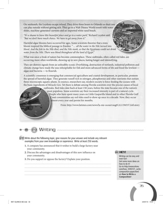 35
Writing can be easy and
even fun!
Get some more ideas on
how to do it!
Go to http://www.ehow.
com/how_5593721_write-
composition-paper.html
on How to Write a
Composition!
Writing
A Write about the following topic, give reasons for your answer and include any relevant
examples from your own knowledge or experience. Write at least 250 words.
1. A company has announced that it wishes to build a large factory near
your community.
2. Discuss the advantages and disadvantages of this new influence on
your community.
3. Do you support or oppose the factory? Explain your position.
On weekends, the Leydons escape inland. They drive three hours to Orlando so their son
can play outside without getting sick. They go to a Walt Disney World resort with water
slides, machine-generated currents and an imported white sand beach.
“It’s a shame to leave this beautiful place and go to a water park,” Richard Leydon said.
“But we don’t have much choice. We have to get away from it.”
Harmful algae blooms have occurred for ages. Some scientists theorize that a toxic
bloom inspired the biblical passage in Exodus: “ … all the water in the Nile turned into
blood. And the fish in the Nile died, and the Nile stank, so that the Egyptians could not drink
water from the Nile. There was blood throughout all the land of Egypt.”
What was once a freak of nature has become commonplace. These outbreaks, often called red tides, are
occurring more often worldwide, showing up in new places, lasting longer and intensifying.
They are distress signals from an unhealthy ocean. Overfishing, destruction of wetlands, industrial pollution and
climate change have made the seas inhospitable for fish and more advanced forms of life and freed the lowliest —
algae and bacteria — to flourish.
A scientific consensus is emerging that commercial agriculture and coastal development, in particular, promote
the spread of harmful algae. They generate runoff rich in nitrogen, phosphorous and other nutrients that sustain
these microscopic aquatic plants. In essence, researchers say, modern society is force-feeding the oceans with
the basic ingredients of Miracle-Gro. Yet there is debate among Florida scientists over the precise causes of local
outbreaks. Red tides date back at least 150 years, before the state became one of the nation’s
most populous. Some scientists say their increased intensity is part of a natural cycle.
People who have spent many years on Little Gasparilla Island and in other Florida Gulf
Coast communities say red tides used to show up once in a decade. Now, they occur
almost every year and persist for months.
From http://www.latimes.com/news/la-me-ocean1aug01,0,1194537,full.story
On weekends, the Leydons escape inland. They drive three hours to Orlando so their son
can play outside without getting sick. They go to a Walt Disney World resort with water
blood. And the fish in the Nile died, and the Nile stank, so that the Egyptians could not drink
outbreaks. Red tides date back at least 150 years, before the state became one of the nation’s
most populous. Some scientists say their increased intensity is part of a natural cycle.
People who have spent many years on Little Gasparilla Island and in other Florida Gulf
Coast communities say red tides used to show up once in a decade. Now, they occur
almost every year and persist for months.
HEY!
BEY QUIMICA M2.indd 35 24/07/13 15:57
 