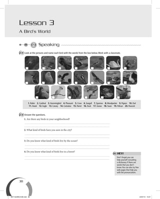 38
Speaking
A Look at the pictures and name each bird with the words from the box below.Work with a classmate.
B Answer the questions.
1. Are there any birds in your neighborhood?
2. What kind of birds have you seen in the city?
3. Do you know what kind of birds live by the ocean?
4. Do you know what kind of birds live in a forest?
Don’t forget you can
help yourself consulting
a dictionary if there are
words that you don’t
know.You can also try free
web pages that help you
with the pronunciation.
Lesson 3
A Bird’s World
1. Robin 2. Cardinal 3. Hummingbird 4. Pheasant 5. Crow 6. Seagull 7. Sparrow 8.Woodpecker 9. Pigeon 10. Owl
11. Hawk 12. Eagle 13. Canary 14. Cockatoo 15. Parrot 16. Duck 17. Goose 18. Swan 19. Pelican 20. Peacock
HEY!
BEY QUIMICA M2.indd 38 24/07/13 15:57
 