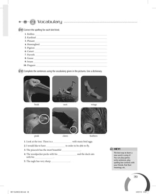 39
Vocabulary
A Correct the spelling for each bird kind.
1. Robbin
2. Kardinal
3. Phisant
4. Humingbird
5. Pigeion
6. Canari
7. Parroth
8. Guuse
9. Swam
10. Pinguen
B Complete the sentences using the vocabulary given in the pictures. Use a dictionary.
1. Look at the tree. There is a with many bird eggs.
2. I would like to have in order to be able to fly.
3. The peacock has the most beautiful .
4. The woodpecker pecks with his and the duck eats
with his .
5. The eagle has very sharp .
The best way to learn a
new word is using it!
You can play games;
write sentences, play
spelling bee contests with
your friends, ﬁnd their
meanings, etc.
beak nest wings
peak claws feathers
HEY!
BEY QUIMICA M2.indd 39 24/07/13 15:57
 