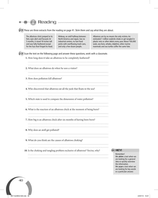 40
Reading
A These are three extracts from the reading on page 41. Skim them and say what they are about.
B Scan the text on the following page and answer these questions, work with a classmate.
1. How long does it take an albatross to be completely feathered?
2. What does an albatross do when he sees a visitor?
3. How does pollution kill albatross?
4. Who discovered that albatross eat all the junk that floats in the sea?
5. Which state is used to compare the dimension of water pollution?
6. What is the reaction of an albatross chick at the moment of being born?
7. How big is an albatross chick after six months of having been born?
8. Why does an atoll get polluted?
9. What do you think are the causes of albatross choking?
10. Is the choking and tangling problem exclusive of albatross? Yes/no, why?
Midway, an atoll halfway between
North America and Japan, has no
industrial centers, no fast-food
joints with overﬂowing trash cans,
and only a few dozen people.
Albatross are by no means the only victims.An
estimated 1 million seabirds choke or get tangled in
plastic nets or other debris every year.About 100,000
seals, sea lions, whales, dolphins, other marine
mammals and sea turtles suffer the same fate.
The albatross chick jumped to its
feet, eyes alert and focused.At
5 months, it stood 18 inches tall
and was fully feathered except
for the fuzz that fringed its head.
Remember!
We skim a text when we
are looking for a general
idea or quickly overview
the information.
We scan a text when we
are looking for key words
or a particular answer.
HEY!
BEY QUIMICA M2.indd 40 24/07/13 15:57
 
