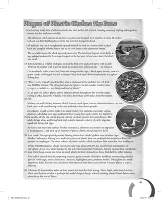 41
Plague of Plastic Chokes the Seas
1 On Midway Atoll, 40% of albatross chicks die, their bellies full of trash. Swirling masses of drifting debris pollute
remote beaches and snare wildlife.
The albatross chick jumped to its feet, eyes alert and focused. At 5 months, it stood 18 inches
tall and was fully feathered except for the fuzz that fringed its head.
5 All attitude, the chick straightened up and clacked its beak at a visitor, then rocked
back and dangled webbed feet in the air to cool them in the afternoon breeze.
The next afternoon, the chick ignored passers by. The bird was flopped on its belly, its
legs splayed awkwardly. Its wings drooped in the hot sun. A few hours later, the chick
was dead.
John Klavitter, a wildlife biologist, turned the bird over and cut it open with a knife.
Probing its innards with a gloved hand, he pulled out a yellowish sac — its stomach.
Out tumbled a collection of red, blue and orange bottle caps, a black spray nozzle, part of a
green comb, a white golf tee and a clump of tiny dark squid beaks ensnared in a tangle of
fishing line.
“This is pretty typical,” said Klavitter, who is stationed at the atoll for the U.S. Fish
and Wildlife Service. “We often find cigarette lighters, bucket handles, toothbrushes,
syringes, toy soldiers — anything made out of plastic.”
It’s all part of a tide of plastic debris that has spread throughout the world’s oceans,
posing a lethal hazard to wildlife, even here, more than 1,000 miles from the nearest
city.
Midway, an atoll halfway between North America and Japan, has no industrial centers, no fast-
food joints with overflowing trash cans, and only a few dozen people.
Its isolation would seem to make it an ideal rookery for seabirds, especially Laysan
albatross, which lay their eggs and hatch their young here each winter. For their first
six months of life, the chicks depend entirely on their parents for nourishment. The
adults forage at sea and bring back high-calorie takeout: a slurry of partly digested
squid and flying-fish eggs.
As they scour the ocean surface for this sustenance, albatross encounter vast expanses
of floating junk. They pick up all manner of plastic debris, mistaking it for food.
As a result, the regurgitated payload flowing down their chicks’ gullets now includes Lego
blocks, clothespins, fishing lures and other pieces of plastic that can perforate the stomach or block the
gizzard or esophagus. The sheer volume of plastic inside a chick can leave little room for food and liquid.
Of the 500,000 albatross chicks born here each year, about 200,000 die, mostly from dehydration or
starvation. A two-year study funded by the U.S. Environmental Protection Agency showed that chicks that
died from those causes had twice as much plastic in their stomachs as those that died for other reasons.
The atoll is littered with decomposing remains, grisly wreaths of feathers and bone surrounding colorful
piles of bottle caps, plastic dinosaurs, checkers, highlighter pens, perfume bottles, fishing line and small
Styrofoam balls. Klavitter has calculated that albatross feed their chicks about 5 tons of plastic a year at
Midway.
Albatross fly hundreds of miles in their search for food for their young. Their flight paths from Midway
often take them over what is perhaps the world’s largest dump: a slowly rotating mass of trash-laden water
about twice the size of Texas.
The albatross chick jumped to its feet, eyes alert and focused. At 5 months, it stood 18 inches
Out tumbled a collection of red, blue and orange bottle caps, a black spray nozzle, part of aOut tumbled a collection of red, blue and orange bottle caps, a black spray nozzle, part of a
green comb, a white golf tee and a clump of tiny dark squid beaks ensnared in a tangle of
Midway, an atoll halfway between North America and Japan, has no industrial centers, no fast-
Out tumbled a collection of red, blue and orange bottle caps, a black spray nozzle, part of a
Midway, an atoll halfway between North America and Japan, has no industrial centers, no fast-
As a result, the regurgitated payload flowing down their chicks’ gullets now includes Lego
blocks, clothespins, fishing lures and other pieces of plastic that can perforate the stomach or block the
Midway, an atoll halfway between North America and Japan, has no industrial centers, no fast-
15
20
25
30
35
40
10
BEY QUIMICA M2.indd 41 24/07/13 15:57
 