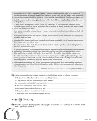 42
C Practising strategies. Scan the text again and identify in which line(s) you can ﬁnd the following information.
1. The description of the albatross dying process caused by pollution.
2. A description of how junk and animals get trapped in a web.
3. A testimony that plastic junk is found in an atoll.
4. The season when the birds hatch with their babies.
5. Percentage of plastic junk that floats on the sea.
6. The plastic as the cause of death of baby albatross.
7. The brand of tennis shoes that were disgorged by a ship.
Writing
A Write a ﬁve-page essay about how pollution is damaging the environment or how it is affecting life on Earth.You should
deﬁne a speciﬁc topic to work on.
This is known as the Eastern Garbage Patch, part of a system of currents called the North Pacific subtropical
gyre. Located halfway between San Francisco and Hawaii, the garbage patch is an area of slack winds and sluggish
currents where flotsam collects from around the Pacific, much like foam piling up in the calm center of a hot tub.
Curtis Ebbesmeyer has been studying the clockwise swirl of plastic debris so long, he talks about it as if he were
tracking a beast.
“It moves around like a big animal without a leash,” said Ebbesmeyer, an oceanographer in Seattle and leading
expert on currents and marine debris. “When it gets close to an island, the garbage patch barfs, and you get a beach
covered with this confetti of plastic.”
Some oceanic trash washes ashore at Midway — laundry baskets, television tubes, beach sandals, soccer balls and
other discards.
Nearly 90% of floating marine litter is plastic — supple, durable materials such as polyethylene and polypropylene,
Styrofoam, nylon and saran.
About four-fifths of marine trash comes from land, swept by wind or washed by rain off highways and city streets,
down streams and rivers, and out to sea.
The rest comes from ships. Much of it consists of synthetic floats and other gear that is jettisoned illegally to avoid
the cost of proper disposal in port.
In addition, thousands of cargo containers fall overboard in stormy seas each year, spilling their contents. One ship
heading from Los Angeles to Tacoma, Wash., disgorged 33,000 blue-and-white Nike basketball shoes in 2002.
Other loads lost at sea include 34,000 hockey gloves and 29,000 yellow rubber ducks and other bathtub toys.
The debris can spin for decades in one of a dozen or more gigantic gyres around the globe, only to be spat out and
carried by currents to distant lands. The U.N. Environment Program estimates that 46,000 pieces of plastic litter
are floating on every square mile of the oceans. About 70% will eventually sink.
Albatross are by no means the only victims. An estimated 1 million seabirds choke or get tangled in plastic nets
or other debris every year. About 100,000 seals, sea lions, whales, dolphins, other marine mammals and sea turtles
suffer the same fate.
FROM http://www.latimes.com/news/la-me-ocean2aug02,0,2177579,full.story
45
50
55
60
65
BEY QUIMICA M2.indd 42 24/07/13 15:57
 