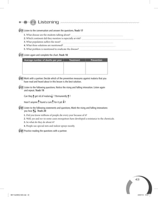 43
Listening
A Listen to the conversation and answer the questions. Track 17
1. What disease are the students talking about?
2. Which continent did they mention is especially at risk?
3. What population suffers the most?
4. What three solutions are mentioned?
5. What problem is mentioned to eradicate the disease?
B Listen again and complete the chart. Track 18
Average number of deaths per year Treatment Prevention
C Work with a partner. Decide which of the preventive measures against malaria that you
have read and heard about in this lesson is the best solution.
D Listen to the following questions. Notice the rising and falling intonation. Listen again
and repeat. Track 19
Can they get rid of malaria ? Permanently ?
Hasn’t anyone found a cure for it yet ?
E Listen to the following statements and questions. Mark the rising and falling intonations
you hear . Track 20
1. Did you know millions of people die every year because of it?
2. Well, yes and no–in some cases mosquitoes have developed a resistance to the chemicals.
3. So what do they do about it?
4. People use special nets and indoor sprays mostly.
F Practice reading the questions with a partner.
BEY QUIMICA M2.indd 43 24/07/13 15:57
 