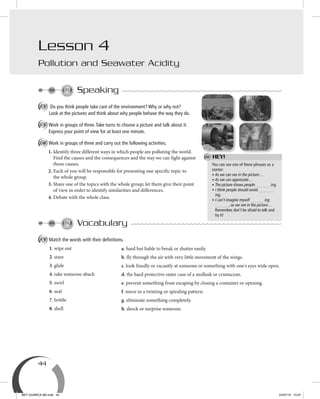 44
Speaking
A Do you think people take care of the environment? Why or why not?
Look at the pictures and think about why people behave the way they do.
B Work in groups of three.Take turns to choose a picture and talk about it.
Express your point of view for at least one minute.
C Work in groups of three and carry out the following activities.
1. Identify three different ways in which people are polluting the world.
Find the causes and the consequences and the way we can fight against
those causes.
2. Each of you will be responsible for presenting one specific topic to
the whole group.
3. Share one of the topics with the whole group; let them give their point
of view in order to identify similarities and differences.
4. Debate with the whole class.
Vocabulary
A Match the words with their deﬁnitions.
1. wipe out
2. stare
3. glide
4. take someone aback
5. swirl
6. seal
7. brittle
8. shell
Lesson 4
Pollution and Seawater Acidity
a. hard but liable to break or shatter easily.
b. fly through the air with very little movement of the wings.
c. look fixedly or vacantly at someone or something with one's eyes wide open.
d. the hard protective outer case of a mollusk or crustacean.
e. prevent something from escaping by closing a container or opening.
f. move in a twisting or spiraling pattern.
g. eliminate something completely.
h. shock or surprise someone.
You can use one of these phrases as a
starter:
• As we can see in the picture…
• As we can appreciate…
• The picture shows people ing.
• I think people should avoid
ing.
• I can’t imagine myself ing
, as we see in the picture…
Remember, don’t be afraid to talk and
try it!
HEY!
BEY QUIMICA M2.indd 44 24/07/13 15:57
 