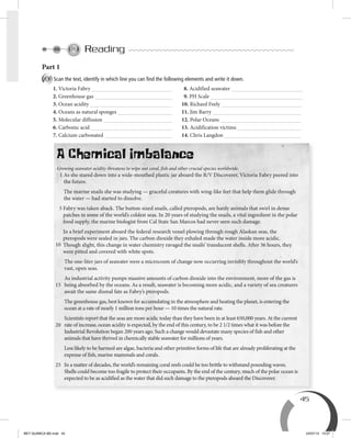 45
Reading
Part 1
A Scan the text, identify in which line you can ﬁnd the following elements and write it down.
1. Victoria Fabry 8. Acidified seawater
2. Greenhouse gas 9. PH Scale
3. Ocean acidity 10. Richard Feely
4. Oceans as natural sponges 11. Jim Barry
5. Molecular diffusion 12. Polar Oceans
6. Carbonic acid 13. Acidification victims
7. Calcium carbonated 14. Chris Langdon
A Chemical Imbalance
Growing seawater acidity threatens to wipe out coral, fish and other crucial species worldwide.
1 As she stared down into a wide-mouthed plastic jar aboard the R/V Discoverer, Victoria Fabry peered into
the future.
The marine snails she was studying — graceful creatures with wing-like feet that help them glide through
the water — had started to dissolve.
5 Fabry was taken aback. The button-sized snails, called pteropods, are hardy animals that swirl in dense
patches in some of the world’s coldest seas. In 20 years of studying the snails, a vital ingredient in the polar
food supply, the marine biologist from Cal State San Marcos had never seen such damage.
In a brief experiment aboard the federal research vessel plowing through rough Alaskan seas, the
pteropods were sealed in jars. The carbon dioxide they exhaled made the water inside more acidic.
Though slight, this change in water chemistry ravaged the snails’ translucent shells. After 36 hours, they
were pitted and covered with white spots.
The one-liter jars of seawater were a microcosm of change now occurring invisibly throughout the world’s
vast, open seas.
As industrial activity pumps massive amounts of carbon dioxide into the environment, more of the gas is
being absorbed by the oceans. As a result, seawater is becoming more acidic, and a variety of sea creatures
await the same dismal fate as Fabry’s pteropods.
The greenhouse gas, best known for accumulating in the atmosphere and heating the planet, is entering the
ocean at a rate of nearly 1 million tons per hour — 10 times the natural rate.
Scientists report that the seas are more acidic today than they have been in at least 650,000 years. At the current
rate of increase, ocean acidity is expected, by the end of this century, to be 2 1/2 times what it was before the
Industrial Revolution began 200 years ago. Such a change would devastate many species of fish and other
animals that have thrived in chemically stable seawater for millions of years.
Less likely to be harmed are algae, bacteria and other primitive forms of life that are already proliferating at the
expense of fish, marine mammals and corals.
In a matter of decades, the world’s remaining coral reefs could be too brittle to withstand pounding waves.
Shells could become too fragile to protect their occupants. By the end of the century, much of the polar ocean is
expected to be as acidified as the water that did such damage to the pteropods aboard the Discoverer.
10
15
20
25
BEY QUIMICA M2.indd 45 24/07/13 15:57
 