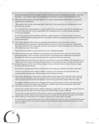 46
Some marine biologists predict that altered acid levels will disrupt fisheries by melting away the bottom rungs of the
food chain — tiny planktonic plants and animals that provide the basic nutrition for all living things in the sea.
Fabry, who recently testified on the issue before the U. S. Senate, told policymakers that the effects on marine life
could be “direct and profound.”
“The potential is there to have a devastating impact,” Fabry said, “for the oceans to be very, very different in the near
future than they are today.”
The oceans have been a natural sponge for carbon dioxide from time immemorial. Especially after calamities such
as asteroid strikes, they have acted as a global safety valve, soaking up excess CO2
and preventing catastrophic
overheating of the planet.
If not for the oceans, the Earth would have warmed by 2 degrees instead of 1 over the last century, scientists say.
Glaciers would be disappearing faster than they are, droughts would be more widespread and rising sea levels would
be more pronounced.
When carbon dioxide is added to the ocean gradually, it does little harm. Some of it is taken up during
photosynthesis by microscopic plants called phytoplankton. Some of it is used by microorganisms to build shells.
After their inhabitants die, the empty shells rain down on the seafloor in a kind of biological snow. The famed white
cliffs of Dover are made of this material.
Today, however, the addition of carbon dioxide to the seas is anything but gradual.
Scientists estimate that nearly 500 billion tons of the gas have been absorbed by the oceans since the start of the
Industrial Revolution. That is more than a fourth of all the CO2
that humanity has emitted into the atmosphere.
Eventually, 80% of all human-generated carbon dioxide is expected to find its way into the sea.
Carbon dioxide moves freely between air and sea in a process known as molecular diffusion. The exchange occurs in
a film of water at the surface. Carbon dioxide travels wherever concentrations are lowest. If levels in the atmosphere
are high, the gas goes into the ocean. If they are higher in the sea, as they have been for much of the past, the gas
leaves the water and enters the air.
If not for the CO2
pumped into the skies in the last century, more of the gas would leave the sea than would enter it.
“We have reversed that direction,” said Ken Caldeira, an expert on ocean chemistry and carbon dioxide at the
Carnegie Institution’s department of global ecology, based at Stanford University.
When carbon dioxide mixes with seawater, it creates carbonic acid, the weak acid in carbonated drinks. Increased
acidity reduces the abundance of the right chemical forms of a mineral called calcium carbonate, which corals and
other sea animals need to build shells and skeletons. It also slows the growth of the animals within those shells.
Even slightly acidified seawater is toxic to the eggs and larvae of some fish species. In others, including amberjack
and halibut, it can cause heart attacks, experiments show. Acidified waters also tend to asphyxiate animals that
require a lot of oxygen, such as fast-swimming squid.
The pH scale, a measure of how acidic or alkaline a substance is, ranges from 1 to 14, with 7 being neutral. The lower
the pH, the greater the acidity. Each number represents a tenfold change in acidity or alkalinity.
For more than a decade, teams led by Richard Feely, a chemical oceanographer at the National Oceanic Atmospheric
Administration’s Pacific Marine Environmental Laboratory in Seattle, have traveled from Antarctica to the Aleutian
Islands, taking tens of thousands of water samples to gauge how the ocean’s acidity is changing.
By comparing these measurements to past levels of carbon dioxide preserved in ice cores, the researchers determined
that the average pH of the ocean surface has declined since the beginning of the Industrial Revolution by 0.1 units,
from 8.16 to 8.05.
35
40
45
50
55
60
65
30
BEY QUIMICA M2.indd 46 24/07/13 15:57
 