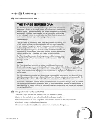 49
Listening
A Listen to the following narration. Track 21
B Listen again.Then write T for TRUE and F for FALSE.
1. The Three Gorges Dam was built to supply China with more electric power.
2. Before the dam was built the area suffered from both flooding and droughts.
3. The source of power of the Three Gorges Dam comes from the artificial lake that collects rainwater.
4. The electric current is produced inside the turbine.
5. Toxic waste from the submerged factories and mines are contaminating the region.
The Three Gorges Dam in China is part of the largest hydroelectric power plant in
the world. It is situated on the Yangtze River in the Hubei Province and took over
ten years to build. Construction began in 1994 and was completed in 2006, costing
approximately $30 billion. It was created to solve serious ﬂooding problems, and
to store and supply water in dry periods of the year. China also desperately needed
a new source of electricity to power its rapidly growing economy.
How a dam works
Dams are created for hydroelectric power plants, which harness the powerful force
of high volumes of falling water. Dams are used to hold back water in giant lakes
or reservoirs, and when gates are opened, water runs down pipelines, turning
blades inside giant turbines. These are connected to a generator where magnets
rotate past copper coils to produce an electric current. Transformers turn this into
a higher voltage current which is sent to towns and cities by means of power lines.
Turbines can weigh over 150 tons and turn at about 90 times per minute.
The Three Gorges Dam contains 32 turbine generators and has an output similar
to 15 nuclear reactors. When water is released, it can ﬂow at a rate of 43,000 cubic
meters per second.
Problems
The Three Gorges Dam, however, is not without its problems and controversy.
Over 1.4 million people were moved from their homes to make way for it. When the dam was finished, the
enormous reservoir covered 403 square miles and stretched 360 miles long, submerging over 1,000 towns and
villages. Many more thousands of people still have to move, and a lot of people have still not received sufficient
help or support.
The effect on the environment has been devastating, as so much wildlife and vegetation were destroyed. There
is also the constant problem of water pollution. Millions of tons of human or industrial waste are trapped by the
dam, which also flooded over 1,000 abandoned factories, mines, dumps, and all their toxic waste.
Moreover, it is believed that hundreds of areas around the reservoir are unstable or damaged due to the constant
rise and flow of water; thousands more danger points are being monitored and landslides are not uncommon. It
is also feared that the massive weight of the water could cause earth tremors as the reservoir was built in an area
with geological fault lines.
BEY QUIMICA M2.indd 49 24/07/13 15:57
 