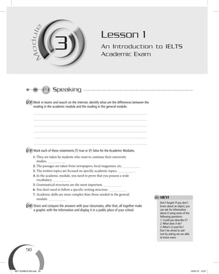 50
M
odule
3M
ule
3
Speaking
A Work in teams and search on the internet, identify what are the differences between the
reading in the academic module and the reading in the general module.
B Mark each of these statements (T) true or (F) false for the Academic Modules.
1. They are taken by students who want to continue their university
studies.
2. The passages are taken from newspapers, local magazines, etc.
3. The written topics are focused on specific academic topics.
4. In the academic module, you need to prove that you possess a wide
vocabulary.
5. Grammatical structures are the most important.
6. You don’t need to follow a specific writing structure.
7. Academic skills are more complex than those needed in the general
module.
C Share and compare the answers with your classmates, after that, all together make
a graphic with the information and display it in a public place of your school.
Lesson 1
An Introduction to IELTS
Academic Exam
Don’t forget! If you don’t
know about an object, you
can ask for information
about it using some of the
following questions:
1. Could you describe it?
2.What does it do?
3.What’s it used for?
Don’t be afraid to ask!
Just by asking we are able
to know more.
HEY!
BEY QUIMICA M3.indd 50 24/07/13 15:57
 