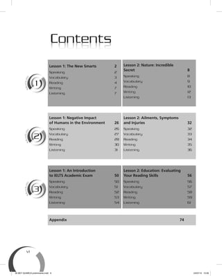 vi
ContentsContents
Lesson 1: The New Smarts 2
Speaking 2
Vocabulary 3
Reading 4
Writing 7
Listening 7
Lesson 2: Nature: Incredible
Secret 8
Speaking 8
Vocabulary 9
Reading 10
Writing 12
Listening 13
Lesson 1: Negative Impact
of Humans in the Environment 26
Speaking 26
Vocabulary 27
Reading 28
Writing 30
Listening 31
Lesson 2: Ailments, Symptoms
and Injuries 32
Speaking 32
Vocabulary 33
Reading 34
Writing 35
Listening 36
Lesson 1: An Introduction
to IELTS Academic Exam 50
Speaking 50
Vocabulary 51
Reading 52
Writing 53
Listening 54
Lesson 2: Education: Evaluating
Your Reading Skills 56
Speaking 56
Vocabulary 57
Reading 58
Writing 59
Listening 61
Appendix 74
M
odule
1
M
oule
1
M
odule
2
M
oule
2
M
odule
3
M
oule
3
00 BEY QUIMICA preliminares.indd 6 24/07/13 15:56
 