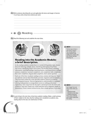 52
B Write sentences describing the use and application the terms and images in Exercise
A can have, write at least one sentence per word.
Reading
A Read the following text and underline the main ideas.
B In pairs bring to the next class at least two academic readings. Make a small summary
of them. Explain to the class why the readings were considered as academic ones,
reading aloud to the class one small extract of them.
Reading into the Academic Module:
a brief description.
In the reading academic module there is a variety of 40 question types, chosen
from the following: multiple choice, identifying information (True/False/
Not Given), identifying writer’s views/claims (Yes/No/Not Given), matching
information, matching headings, matching features, matching sentence endings,
sentence completion, summary completion, note completion, table completion,
flow-chart completion, diagram label completion, short-answer question
Each one of the three Academic reading sections contains one long text. Texts
are authentic and are taken from books, journals, magazines and newspapers.
They have been written for a non-specialist audience and are on academic
topics of general interest. Texts are appropriate to, and accessible to, candidates
entering undergraduate or postgraduate courses or seeking professional
registration. Texts range from the descriptive and factual to the discursive and
analytical. Texts may contain non-verbal materials such as diagrams, graphs or
illustrations. If texts contain technical terms, then a simple glossary is provided.
Don’t forget! Try to do
these actions when you
read:
• Identify the topic.
• Identify the main ideas.
• Underline keywords.
Those actions will help
you to better understand
the reading.
The best way to learn a
new word is using it!
You can play games;
write sentences, play
spelling bee contests with
your friends, ﬁnd their
meanings, etc.
HEY!
HEY!
BEY QUIMICA M3.indd 52 24/07/13 15:57
 