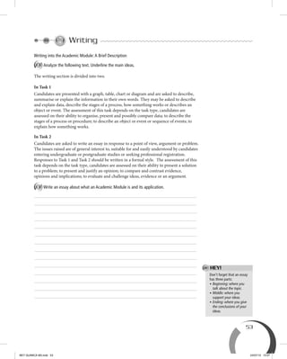53
Don’t forget that an essay
has three parts:
• Beginning: where you
talk about the topic.
• Middle: where you
support your ideas.
• Ending: where you give
the conclusions of your
ideas.
Writing
Writing into the Academic Module:A Brief Description
A Analyze the following text. Underline the main ideas.
The writing section is divided into two.
In Task 1
Candidates are presented with a graph, table, chart or diagram and are asked to describe,
summarise or explain the information in their own words. They may be asked to describe
and explain data, describe the stages of a process, how something works or describes an
object or event. The assessment of this task depends on the task type, candidates are
assessed on their ability to organise, present and possibly compare data; to describe the
stages of a process or procedure; to describe an object or event or sequence of events; to
explain how something works.
In Task 2
Candidates are asked to write an essay in response to a point of view, argument or problem.
The issues raised are of general interest to, suitable for and easily understood by candidates
entering undergraduate or postgraduate studies or seeking professional registration.
Responses to Task 1 and Task 2 should be written in a formal style. The assessment of this
task depends on the task type, candidates are assessed on their ability to present a solution
to a problem; to present and justify an opinion; to compare and contrast evidence,
opinions and implications; to evaluate and challenge ideas, evidence or an argument.
B Write an essay about what an Academic Module is and its application.
HEY!
BEY QUIMICA M3.indd 53 24/07/13 15:57
 
