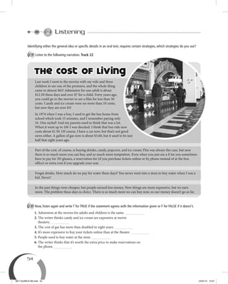 54
Listening
B Now, listen again and write T for TRUE if the statement agrees with the information given or F for FALSE if it doesn't.
1. Admission at the movies for adults and children is the same.
2. The writer thinks candy and ice cream are expensive at movie
theaters.
3. The cost of gas has more than doubled in eight years.
4. It’s more expensive to buy your tickets online than at the theater.
5. People used to buy water at the store.
6. The writer thinks that it’s worth the extra price to make reservations on
the phone.
The Cost of Living
Last week I went to the movies with my wife and three
children to see one of the premiers, and the whole thing
came to almost $65! Admission for one adult is about
$12.50 these days and over $7 for a child. Forty years ago,
you could go to the movies to see a film for less than 50
cents. Candy and ice cream were no more than 10 cents,
but now they are over $3!
In 1974 when I was a boy, I used to get the bus home from
school which took 15 minutes, and I remember paying only
5¢. One nickel! And my parents used to think that was a lot.
When it went up to 10¢ I was shocked. I think that bus ride now
costs about $1.50. Of course, I have a car now, but that’s not good
news either. A gallon of gas now is about $3.60, but it used to be just
half that eight years ago.
Part of the cost, of course, is buying drinks, candy, popcorn, and ice cream.This was always the case, but now
there is so much more you can buy, and so much more temptation. Even when you just see a fi lm you sometimes
have to pay for 3D glasses, a reservation fee (if you purchase tickets online or by phone instead of at the box
office) or extra cost if you upgrade your seat.
Forget drinks. How much do we pay for water these days? You never went into a store to buy water when I was a
kid. Never!
In the past things were cheaper, but people earned less money. Now things are more expensive, but we earn
more. The problem these days is choice. There is so much more we can buy now, so our money doesn’t go as far.
Identifying either the general idea or speciﬁc details in an oral text, requires certain strategies, which strategies do you use?
A Listen to the following narration. Track 22
BEY QUIMICA M3.indd 54 24/07/13 15:57
 