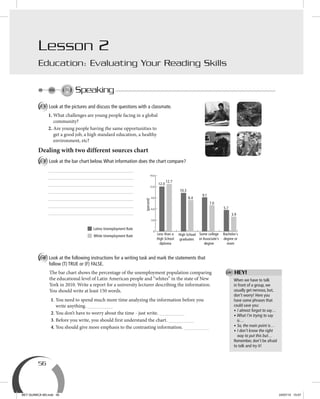 56
Speaking
A Look at the pictures and discuss the questions with a classmate.
1. What challenges are young people facing in a global
community?
2. Are young people having the same opportunities to
get a good job, a high standard education, a healthy
environment, etc?
Dealing with two different sources chart
B Look at the bar chart below.What information does the chart compare?
C Look at the following instructions for a writing task and mark the statements that
follow (T) TRUE or (F) FALSE.
The bar chart shows the percentage of the unemployment population comparing
the educational level of Latin American people and “whites” in the state of New
York in 2010. Write a report for a university lecturer describing the information.
You should write at least 150 words.
1. You need to spend much more time analyzing the information before you
write anything.
2. You don’t have to worry about the time - just write.
3. Before you write, you should first understand the chart.
4. You should give more emphasis to the contrasting information.
Lesson 2
Education: Evaluating Your Reading Skills
When we have to talk
in front of a group, we
usually get nervous, but,
don’t worry! Here you
have some phrases that
could save you:
• I almost forgot to say…
• What I’m trying to say
is…
• So, the main point is…
• I don’t know the right
way to put this but…
Remember, don’t be afraid
to talk and try it!
(percent)
0
3.0
6.0
9.0
12.0
14.0
Less than a
High School
diploma
12.0
12.7
10.3
8.4
9.1
7.0
5.7
3.9
High School
graduates
Some college
or Associate´s
degree
Bachelor´s
degree or
more
Latino Unemployment Rate
White Unemployment Rate
HEY!
BEY QUIMICA M3.indd 56 24/07/13 15:57
 