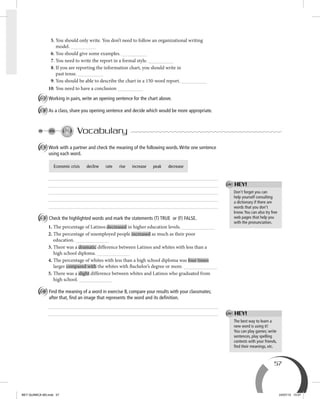 57
5. You should only write. You don’t need to follow an organizational writing
model.
6. You should give some examples.
7. You need to write the report in a formal style.
8. If you are reporting the information chart, you should write in
past tense.
9. You should be able to describe the chart in a 150-word report.
10. You need to have a conclusion
D Working in pairs, write an opening sentence for the chart above.
E As a class, share you opening sentence and decide which would be more appropriate.
Vocabulary
A Work with a partner and check the meaning of the following words.Write one sentence
using each word.
B Check the highlighted words and mark the statements (T) TRUE or (F) FALSE.
1. The percentage of Latinos decreased in higher education levels.
2. The percentage of unemployed people increased as much as their poor
education.
3. There was a dramatic difference between Latinos and whites with less than a
high school diploma.
4. The percentage of whites with less than a high school diploma was four times
larger compared with the whites with Bachelor’s degree or more.
5. There was a slight difference between whites and Latinos who graduated from
high school.
C Find the meaning of a word in exercise B, compare your results with your classmates;
after that, ﬁnd an image that represents the word and its deﬁnition.
The best way to learn a
new word is using it!
You can play games; write
sentences, play spelling
contests with your friends,
ﬁnd their meanings, etc.
Don’t forget you can
help yourself consulting
a dictionary if there are
words that you don’t
know.You can also try free
web pages that help you
with the pronunciation.
Economic crisis decline rate rise increase peak decrease
HEY!
HEY!
BEY QUIMICA M3.indd 57 24/07/13 15:57
 