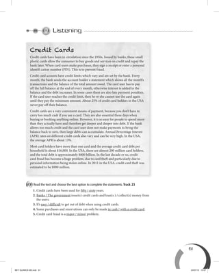 61
Listening
A Read the text and choose the best option to complete the statements. Track 23
1. Credit cards have been used for fifty / sixty years.
2. Banks / The government issue(s) credit cards and loan(s ) / collect(s) money from
the users.
3. It’s easy / difficult to get out of debt when using credit cards.
4. Some purchases and reservations can only be made in cash / with a credit card.
5. Credit card fraud is a major / minor problem.
Credit Cards
Credit cards have been in circulation since the 1950s. Issued by banks, these small
plastic cards allow the consumer to buy goods and services on credit and repay the
bank later. When card users make purchases, they sign a receipt or enter a personal
identifi cation number (PIN). This is to prevent fraud.
Credit card acounts have credit limits which vary and are set by the bank. Every
month, the bank sends the account holder a statement which shows all the month’s
transactions and the balance of the total amount owed. The card user has to pay
off the full balance at the end of every month, otherwise interest is added to the
balance and the debt increases. In some cases there are also late payment penalties.
If the card user reaches the credit limit, then he or she cannot use the card again
until they pay the minimum amount. About 25% of credit card holders in the USA
never pay off their balance.
Credit cards are a very convenient means of payment, because you don’t have to
carry too much cash if you use a card. They are also essential these days when
buying or booking anything online. However, it is so easy for people to spend more
than they actually have and therefore get deeper and deeper into debt. If the bank
allows too much credit and the card user does not make payments to bring the
balance back to zero, then large debts can accumulate. Annual Percentage Interest
(APR) rates on different credit cards also vary and can be very high. In the USA,
the average APR is about 13%.
Most card holders have more than one card and the average credit card debt per
household is about $16,000. In the USA, there are almost 200 million card holders,
and the total debt is approximately $800 billion. In the last decade or so, credit
card fraud has become a huge problem, due to card theft and particularly due to
personal information being stolen online. In 2011 in the USA, credit card theft was
estimated to be $900 million.
BEY QUIMICA M3.indd 61 24/07/13 15:57
 