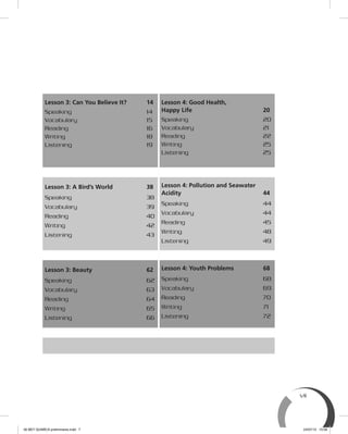 vii
Lesson 3: Can You Believe It? 14
Speaking 14
Vocabulary 15
Reading 16
Writing 18
Listening 19
Lesson 4: Good Health,
Happy Life 20
Speaking 20
Vocabulary 21
Reading 22
Writing 25
Listening 25
Lesson 3: A Bird’s World 38
Speaking 38
Vocabulary 39
Reading 40
Writing 42
Listening 43
Lesson 4: Pollution and Seawater
Acidity 44
Speaking 44
Vocabulary 44
Reading 45
Writing 48
Listening 49
Lesson 3: Beauty 62
Speaking 62
Vocabulary 63
Reading 64
Writing 65
Listening 66
Lesson 4: Youth Problems 68
Speaking 68
Vocabulary 69
Reading 70
Writing 71
Listening 72
00 BEY QUIMICA preliminares.indd 7 24/07/13 15:56
 