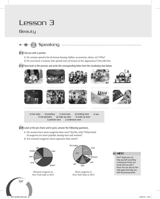 62
Lesson 3
Beauty
Speaking
A Discuss with a partner.
1. Do women spend a lot of money buying clothes, accessories, shoes, etc? Why?
2. Do you know a woman who spends tons of money in her appearance? Describe her.
B Now look at the pictures and write the corresponding letter from the vocabulary box below.
a) hair salon b) jewellery c) shoe store d) clothing store e) spa
f) nail specialist g) make up salon h) make up store
i) perfume store j) underwear store
C Look at the pie charts and in pairs, answer the following questions.
1. Do women have more surgeries than men? Yes/No, why? What kinds
of surgeries are more popular among men and women?
2. Are women’s surgeries more expensive than men’s?
Women’s surgeries in
New York state in 2012
Men’s surgeries in
New York State in 2012
Don’t forget you can
help yourself consulting
a dictionary if there are
words that you don’t
know.You can also try free
web pages that help you
with the pronunciation.
HEY!
5%
38%
24%
9%
10%
14%
nose
ears
gut
eyes
No-surgery
breast
nose
breast
ears
eyes
gut
armpit
BEY QUIMICA M3.indd 62 24/07/13 15:57
 