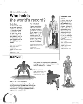 66
The tallest man in the world
ever, was Robert Wadlow from
the USA. He was 272 cm (8 feet
11.1 inches) tall and lived
from 1918 to 1940.When he
was young, he was also the
tallest teenager in the world.
He still holds that record, too!
The tallest man in the world
today, Sultan Kosen, is just over
250 cm (8 ft).That’s 11 cm
shorter!
Gentle Giant
Who: Robert Pershing Wadlow
What: Tallest person in
medical history
Where: Alton, Illinois, United
States
When: June 27, 1940
Tall with a ball!
The tallest basketball player
in the world was Suleiman
Ali Nashnush from Libya. He
played for his national team
in 1962. He was 228.6 cm (7
ft 6 in) tall when he played
basketball before he had
reached his full height of 246
cm (8 ft 1 in).The American
NBA lists only 20 players that
have been 7 ft 3 in or taller.
Who: Suleiman Ali Nashnush
What: Tallest basketball player
Where: Libya
When: January 1, 1962
Girl Power!
Sharan Alexander from England is currently the heaviest
competing woman in sports. She is an amateur sumo wrestler,
and in 2011 she weighed 203.21 kg (448 lb).
Who: Sharan Alexander
What: Heaviest woman athlete
Where: London, England
When: September 19, 2012
Someone to watch
over me
According to research, the people of Nauru in the South Paciﬁc
have the heaviest citizens.They have a Body Mass Index (BMI)
of 34.4. BMI is calculated by dividing a person’s body weight
by the square of his or her height.The lightest citizens are in
Bangladesh, whose average BMI is 20.4.
Nations: the heaviest & lightest
In 2008, the woman with the
longest legs in the world
met the smallest man in
the world. It was an event to
promote the 2009 edition of
the Guinness’ Book of Records.
Although she was not the
tallest woman in the world,
Svetlana Pankratova from
Russia had the longest legs
(132 cm!).The shortest man
was He Pingping, from China
at 2 ft 5 in.
Who: Svetlana Pankratova
and He Pingping
What: Longest female legs
and shortest man
Where: Trafalgar Square,
London, England
When: September 2008
Who holds
the world’s record?
A Listen and follow the reading.
BEY QUIMICA M3.indd 66 24/07/13 15:57
 
