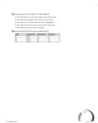 67
B Listen again and write T for TRUE or F for FALSE. Track 24
1. Svetlana Pankratova was the tallest woman in the world in 2008.
2. The world’s tallest teenager in the world ever was American.
3. The country with the world’s shortest citizens is Bangladesh.
4. The world’s shortest man met the woman with the longest legs.
5. The world’s heaviest sportswoman is English.
C Use information from the recording to complete the chart.
Name Characteristic Measurement Nationality
(1) tallest (4) (7)
(2) heaviest (5) (8)
(3) shortest (6) (9)
BEY QUIMICA M3.indd 67 24/07/13 15:57
 