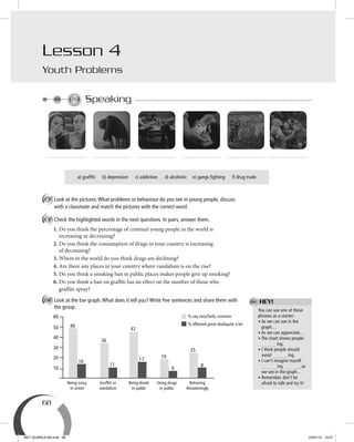 68
Lesson 4
Youth Problems
Speaking
a) graffiti b) depression c) addiction d) alcoholic e) gangs fighting f) drug trade
A Look at the pictures.What problems or behaviour do you see in young people, discuss
with a classmate and match the pictures with the correct word.
B Check the highlighted words in the next questions. In pairs, answer them.
1. Do you think the percentage of criminal young people in the world is
increasing or decreasing?
2. Do you think the consumption of drugs in your country is increasing
of decreasing?
3. Where in the world do you think drugs are declining?
4. Are there any places in your country where vandalism is on the rise?
5. Do you think a smoking ban in public places makes people give up smoking?
6. Do you think a ban on graffiti has an effect on the number of those who
graffiti-spray?
C Look at the bar graph.What does it tell you? Write ﬁve sentences and share them with
the group.
Being noisy
in street
Grafﬁti or
vandalism
Being drunk
in public
Using drugs
in public
Behaving
threateningly
30
50
60
49
36
47
19
25
16
6
11
17
8
20
10
40
You can use one of these
phrases as a starter:
• As we can see in the
graph…
• As we can appreciate…
• The chart shows people
ing.
• I think people should
avoid ing.
• I can’t imagine myself
ing , as
we see in the graph…
• Remember, don’t be
afraid to talk and try it!
HEY!
% say very/fairly common
% affected great deal/quite a lot
BEY QUIMICA M3.indd 68 24/07/13 15:57
 