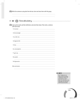 69
D Write ﬁve sentences using data from the bar chart and share them with the group.
Vocabulary
A Look up the words and their deﬁnitions and write them down.Then write a sentence
with each word.
1. increase
2. decreasingly
3. on the rise
4. degressively
5. ban
6. consumption
7. give up
8. suicide
9. depression
10. motivation
Don’t forget you can
help yourself consulting
a dictionary if there are
words that you don’t
know.You can also try free
web pages that help you
with the pronunciation.
HEY!
BEY QUIMICA M3.indd 69 24/07/13 15:57
 