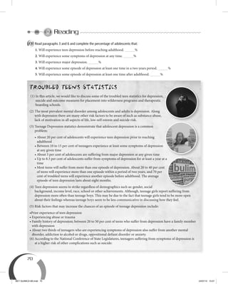 70
Reading
A Read paragraphs 3 and 6 and complete the percentage of adolescents that:
1. Will experience teen depression before reaching adulthood. %
2. Will experience some symptoms of depression at any time. %
3. Will experience major depression. %
4. Will experience some episode of depression at least one time in a two years period. %
5. Will experience some episode of depression at least one time after adulthood. %
Troubled Teens Statistics
(1) In this article, we would like to discuss some of the troubled teen statistics for depression,
suicide and outcome measures for placement into wilderness programs and therapeutic
boarding schools.
(2) The most prevalent mental disorder among adolescents and adults is depression. Along
with depression there are many other risk factors to be aware of such as substance abuse,
lack of motivation in all aspects of life, low-self esteem and suicide risk.
(3) Teenage Depression statistics demonstrate that adolescent depression is a common
problem:
• About 20 per cent of adolescents will experience teen depression prior to reaching
adulthood
• Between 10 to 15 per cent of teenagers experience at least some symptoms of depression
at any given time
• About 5 per cent of adolescents are suffering from major depression at any given time
• Up to 8.3 per cent of adolescents suffer from symptoms of depression for at least a year at a
time
• Most teens will suffer from more than one episode of depression. About 20 to 40 per cent
of teens will experience more than one episode within a period of two years, and 70 per
cent of troubled teens will experience another episode before adulthood. The average
episode of teen depression lasts about eight months.
(4) Teen depression seems to strike regardless of demographics such as: gender, social
background, income level, race, school or other achievements. Although, teenage girls report suffering from
depression more often than teenage boys. This may be due to the fact that teenage girls tend to be more open
about their feelings whereas teenage boys seem to be less communicative in discussing how they feel.
(5) Risk factors that may increase the chances of an episode of teenage depression include:
•Prior experience of teen depression
• Experiencing abuse or trauma
• Family history of depression; between 20 to 50 per cent of teens who suffer from depression have a family member
with depression
• About two thirds of teenagers who are experiencing symptoms of depression also suffer from another mental
disorder, addiction to alcohol or drugs, oppositional defiant disorder or anxiety.
(6) According to the National Conference of State Legislatures, teenagers suffering from symptoms of depression is
at a higher risk of other complications such as suicide:
• Up to 8.3 per cent of adolescents suffer from symptoms of depression for at least a year at a
BEY QUIMICA M3.indd 70 24/07/13 15:57
 