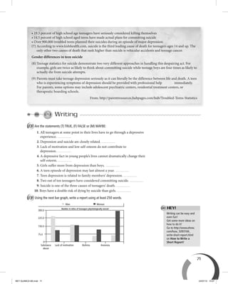 71
• 19.3 percent of high school age teenagers have seriously considered killing themselves
• 14.5 percent of high school aged teens have made actual plans for committing suicide
• Over 900,000 troubled teens planned their suicides during an episode of major depression.
(7) According to www.kidshealth.com, suicide is the third leading cause of death for teenagers ages 14 and up. The
only other two causes of death that rank higher than suicide is vehicular accidents and teenage cancer.
Gender differences in teen suicide
(8) Teenage statistics for suicide demonstrate two very different approaches in handling this despairing act. For
example, girls are twice as likely to think about committing suicide while teenage boys are four times as likely to
actually die from suicide attempts.
(9) Parents must take teenage depression seriously as it can literally be the difference between life and death. A teen
who is experiencing symptoms of depression should be provided with professional help immediately.
For parents, some options may include adolescent psychiatric centers, residential treatment centers, or
therapeutic boarding schools.
From: http://parentresources.hubpages.com/hub/Troubled-Teens-Statistics
Writing
A Are the statements (T) TRUE, (F) FALSE or (M) MAYBE:
1. All teenagers at some point in their lives have to go through a depressive
experience.
2. Depression and suicide are closely related.
3. Lack of motivation and low self-esteem do not contribute to
depression.
4. A depressive fact in young people’s lives cannot dramatically change their
self-esteem.
5. Girls suffer more from depression than boys.
6. A teen episode of depression may last almost a year.
7. Teen depression is related to family members’ depression.
8. Two out of ten teenagers have considered committing suicide.
9. Suicide is one of the three causes of teenagers’ death.
10. Boys have a double risk of dying by suicide than girls.
B Using the next bar graph, write a report using at least 250 words.
225.0
75.0
Substance
abuse
Man
Number in miles of teenagers phychologically nursed
Woman
Lack of motivation Bulimia Anorexia
150.0
300.0
0
Writing can be easy and
even fun!
Get some more ideas on
how to do it!
Go to http://www.ehow.
com/how_5093184_
write-short-report.html
on How to Write a
Short Report!
HEY!
BEY QUIMICA M3.indd 71 24/07/13 15:57
 
