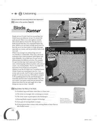 72
Listening
Did you know that exercising reduces teen depression?
A Listen to the narration. Track 25
Prosthetic running blades, first made famous by
South African Paralympian Oscar Pistorious, are
made from a strong, light carbon-fiber material.
There is no electronic or computer technology
involved, and so these prostheses are not bionic
legs. The blades are shaped and tailor-made for
each individual and their own running style.
Socks and pads at the top of the blades help to
protect the socket from causing blisters. When the
foot strikes the ground, the blade bends a little
and springs back to push the athlete forward. They
copy the action of a real leg and foot, but they are
not as efficient. There is no ankle movement, so
the runner has to use different muscles
to run and turn. However, the blades
have caused controversy, as some
believe that they give disabled
runners an advantage over
able-bodied runners.
Runner
Blade
People ask me if I wish I had two normal legs, but
I don’t know any different. In fact, I’ve always felt
quite special. When I was only eighteen months
old I nearly died in a house fire. My legs were so
badly burned that they were amputated below the
knee. Believe it or not, that’s actually good news! To
have the use of my knee joints is a huge advantage,
especially as a runner, and my prosthetic limbs work
very well.
When I was younger my artificial legs were not
very flexible or comfortable. These days, advanced
techniques have made prosthetic limbs lighter and
more adaptable. As an adult now, I’ve got several
different pairs for different activities. For example,
I’ve got everyday legs (and a spare pair of these in
case), swimming legs (which are pretty cool), and, of
course , my running blades. They’re very high tech,
and some of my friends are even jealous!
Athletics is my life. If I didn’t run, I would go insane,
I think. It gives me something to aim for––new
events, new records. And I’ve met so many fantastic
people. If I win my next race, I’ll be able to compete
in the qualifying heats for the next Paralympics. I
remember the first time I tried the blades. They felt
very weird. I was quite scared, but my parents have
always been there for me and taught me to take
things one step at a time––literally!
How
Running Blades Work
Blade
A Read.Write T for TRUE or F for FALSE.
*1. Prosthetic legs work better when there is a knee joint.
2. The writer is a teenager who is training as a runner.
*3. The writer wants to participate in the Paralympics.
4. Running blades require computer technology.
*5. Every pair of running blades is unique.
*6. It’s been proven that a runner with running blades is faster than an
able-bodied runner.
Critical thinking
Do you think
mechanical
running
blades can be
considered a
technological
advancement?
Why or why
not?
*These are inference
questions. You need to
draw a conclusion based on
information from the text.
BEY QUIMICA M3.indd 72 24/07/13 15:57
 