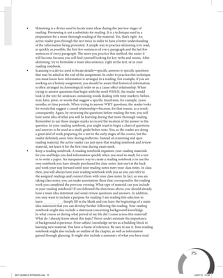 75
•	Skimming is a device used to locate main ideas during the preview stages of
reading. Previewing is not a substitute for reading. It is a technique used as a
preparation for a more thorough reading of the material. Yes, that’s right. An
active reader goes through the text twice in order to have a better understanding
of the information being presented. A simple way to practice skimming is to read,
as quickly as possible, the first few sentences of every paragraph and the last few
sentences of every paragraph. The more you practice this method, the easier it
will become because you will find yourself looking for key verbs and nouns. After
skimming, try to formulate a main idea sentence, right in the text, or in your
reading notebook.
•	Scanning is a device used to locate details—specific answers to specific questions
that may be asked at the end of the assignment. In order to practice this technique
you must know how information is arranged in a reading. For example, if you are
working on a history assignment, you should be aware that historical information
is often arranged in chronological order or as a cause-effect relationship. When
trying to answer questions that begin with the word WHEN, the reader would
look in the text for sentences containing words dealing with time markers: before,
next, later, prior; or words that suggest a specific timeframe, for example, years,
months, or time periods. When trying to answer WHY questions, the reader looks
for words that suggest a casual relationship—because, for that reason, as a result,
consequently. Again, by reviewing the questions before reading the text, you will
have some idea of what you will be learning during that more thorough reading.
Remember to use those margin marks to record the location of the answer to the
question. In your reading notebook, you might want to begin a chart of questions
and answers to be used as a study guide before tests. You, as the reader are doing
a great deal of work preparing for a test in the early stages of the course, but the
reader definitely saves time during midterms. Instead of cramming and spot-
reading material, the active reader can just open that reading notebook and review
material, not learn it for the first time during exam week.
•	Keep a reading notebook. A reading notebook organizes your reading materials
for you and helps you find information quickly when you need to study for a test
or to write a paper. An inexpensive way to create a reading notebook is to use the
very notebook you have already purchased for class notes. Just start at the back
and work your way forward until your reading notes meet your class notes. In class
then, you will always have your reading notebook with you so you can refer to
the assigned readings and connect them with your class notes. In fact, as you are
taking class notes, you can make annotations there that correspond to the reading
work you completed the previous evening. What type of material can you include
in your reading notebook? If you followed the directions above, you should already
have a main idea statement and some review questions and answers. In addition,
you may want to include a purpose for reading: I am reading this selection to
learn . Simply fill in the blank and you have the beginnings of a main
idea statement that you can develop further following the reading. Your reading
notebook might also include a statement concerning background knowledge.
In what course or during what period of my life did I come across this material?
What do I already know about this topic? Never under estimate the importance
of background experience. Prior subject knowledge serves as a building block to
learning new material. You have a frame of reference. Be sure to use it. Your reading
notebook might also include an outline of the chapter, as well as information
gained through glancing. It might also include a summary of what you have read.
BEY QUIMICA APPENDIX.indd 75 24/07/13 15:58
 