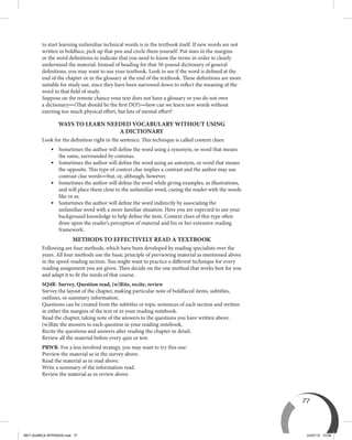 77
to start learning unfamiliar technical words is in the textbook itself. If new words are not
written in boldface, pick up that pen and circle them yourself. Put stars in the margins
or the word definitions to indicate that you need to know the terms in order to clearly
understand the material. Instead of heading for that 50-pound dictionary of general
definitions, you may want to use your textbook. Look to see if the word is defined at the
end of the chapter or in the glossary at the end of the textbook. These definitions are more
suitable for study use, since they have been narrowed down to reflect the meaning of the
word in that field of study.
Suppose on the remote chance your text does not have a glossary or you do not own
a dictionary—(That should be the first DO!)—how can we learn new words without
exerting too much physical effort, but lots of mental effort?
WAYS TO LEARN NEEDED VOCABULARY WITHOUT USING
A DICTIONARY
Look for the definition right in the sentence. This technique is called context clues:
	 •	Sometimes the author will define the word using a synonym, or word that means
the same, surrounded by commas.
	 •	Sometimes the author will define the word using an antonym, or word that means
the opposite. This type of context clue implies a contrast and the author may use
contrast clue words—but, or, although, however.
	 •	Sometimes the author will define the word while giving examples, as illustrations,
and will place them close to the unfamiliar word, cueing the reader with the words
like or as.
	 •	Sometimes the author will define the word indirectly by associating the
unfamiliar word with a more familiar situation. Here you are expected to use your
background knowledge to help define the item. Context clues of this type often
draw upon the reader’s perception of material and his or her extensive reading
framework.
METHODS TO EFFECTIVELY READ A TEXTBOOK
Following are four methods, which have been developed by reading specialists over the
years. All four methods use the basic principle of previewing material as mentioned above
in the speed-reading section. You might want to practice a different technique for every
reading assignment you are given. Then decide on the one method that works best for you
and adapt it to fit the needs of that course.
SQ4R- Survey, Question read, (w)Rite, recite, review
Survey the layout of the chapter, making particular note of boldfaced items, subtitles,
outlines, or summary information.
Questions can be created from the subtitles or topic sentences of each section and written
in either the margins of the text or in your reading notebook.
Read the chapter, taking note of the answers to the questions you have written above.
(w)Rite the answers to each question in your reading notebook.
Recite the questions and answers after reading the chapter in detail.
Review all the material before every quiz or test.
PRWR- For a less involved strategy, you may want to try this one:
Preview the material as in the survey above.
Read the material as in read above.
Write a summary of the information read.
Review the material as in review above.
BEY QUIMICA APPENDIX.indd 77 24/07/13 15:58
 