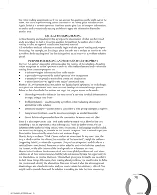 79
the entire reading assignment, see if you can answer the questions on the right side of the
sheet. This entry in your reading journal can then act as a study guide for later review.
Again, the trick is to write questions that force you to give facts, to interpret information,
to analyze and synthesize the reading and then to apply the information learned to
another area.
CRITICAL THINKING/READING
Critical thinking and reading involve a purposeful examination of what you have read
and a good place to start is to use the question format from the section above when
reading articles, as opposed to traditional textbook material.
All methods to evaluate information usually begin with the type of reading and purpose
for reading. For example, am I reading a piece that asks me to analyze an issue or to solve
a problem? Is the reading itself one that is organized as an issue or as a problem-solution
piece?
PURPOSE FOR READING AND METHODS OF DEVELOPMENT
Purpose: An author’s reason for writing is called the purpose of the selection. An active
reader recognizes an author’s purpose in order to effectively understand and evaluate the
reading. Four common purposes are:
•	 to inform—to give information/facts to the reader
•	 to persuade—to promote the author’s point of view or argument
•	 to entertain—to appeal to the reader’s senses and imagination
•	 to arouse emotion—to appeal to the reader’s emotional state  
Methods of Development: Once the author has decided upon a purpose, he or she begins
to organize the information into a structure and develops the material using a pattern.
Below is a list of methods that authors use to get the purpose across to the reader:
•	Chronology—used to inform in the structure of a narrative in which information is
arranged using a time frame
•	Problem/Solution—used to identify a problem, while evaluating advantages/
alternatives to the solution
•	 Definition/Example—used to define a concept or a term giving examples as support
•	 Comparison/Contrast—used to show how concepts are similar/dissimilar
•	 Causal Relationship—used to show the connection between cause and effect
Tone: It is also important to take a look at the author’s tone of voice. How he/she says
something is just as important as what is being said. From the author’s tone, we can
determine if the author is being serious, witty, or sarcastic. If the language used is loaded,
the author may be trying to persuade us to a certain viewpoint. Tone is related to purpose.
Tone is often determined by word choice and sentence length.
How to Analyze an Issue: Think of issue analysis as a court case. In any court case, the
jury is asked to define the offense (the main idea of the issue itself), weigh the evidence
(supporting details), evaluate the arguments (the pro/con viewpoints) and decide on a
verdict (draw a conclusion). Issues we are often asked to analyze include free speech on
the Internet, or the effectiveness of the death penalty as a deterrent to crime.
How to Solve Problems: Students are asked to evaluate global problems and read about
solutions in all their content courses, but they do not necessarily have the opportunity to
test the solutions or provide their own. This method gives you a format to use in order to
do both those things. Of course, when reading about problems, you must be able to define
the problem and identify the alternatives. You need to look at what the advantages and
disadvantages are of each alternative and you must evaluate the solution(s) offered. You
might want to consider how well the solution is working and take the time to come up
BEY QUIMICA APPENDIX.indd 79 24/07/13 15:58
 