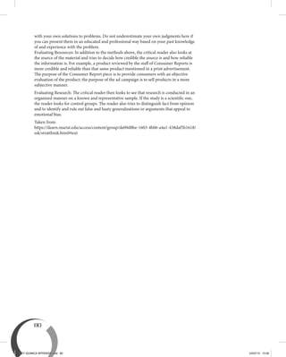 80
with your own solutions to problems. Do not underestimate your own judgments here if
you can present them in an educated and professional way based on your past knowledge
of and experience with the problem.
Evaluating Resources: In addition to the methods above, the critical reader also looks at
the source of the material and tries to decide how credible the source is and how reliable
the information is. For example, a product reviewed by the staff of Consumer Reports is
more credible and reliable than that same product mentioned in a print advertisement.
The purpose of the Consumer Report piece is to provide consumers with an objective
evaluation of the product; the purpose of the ad campaign is to sell products in a more
subjective manner.
Evaluating Research: The critical reader then looks to see that research is conducted in an
organized manner on a known and representative sample. If the study is a scientific one,
the reader looks for control groups. The reader also tries to distinguish fact from opinion
and to identify and rule out false and hasty generalizations or arguments that appeal to
emotional bias.
Taken from:
https://ilearn.marist.edu/access/content/group/de09d8be-1603-4b06-a4a1-438daf5b1618/
ssk/stratthink.html#text
BEY QUIMICA APPENDIX.indd 80 24/07/13 15:58
 