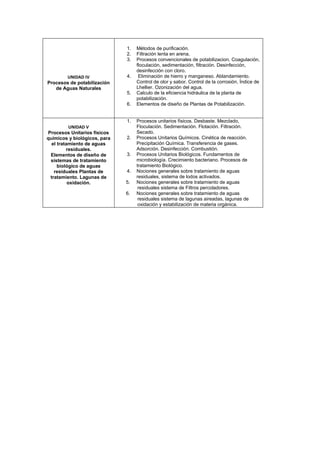 UNIDAD IV
Procesos de potabilización
de Aguas Naturales
1. Métodos de purificación.
2. Filtración lenta en arena.
3. Procesos convencionales de potabilizacion. Coagulación,
floculación, sedimentación, filtración. Desinfección,
desinfección con cloro.
4. Eliminación de hierro y manganeso. Ablandamiento.
Control de olor y sabor. Control de la corrosión, Índice de
Lhellier. Ozonización del agua.
5. Calculo de la eficiencia hidráulica de la planta de
potabilización.
6. Elementos de diseño de Plantas de Potabilización.
UNIDAD V
Procesos Unitarios físicos
químicos y biológicos, para
el tratamiento de aguas
residuales.
Elementos de diseño de
sistemas de tratamiento
biológico de aguas
residuales Plantas de
tratamiento. Lagunas de
oxidación.
1. Procesos unitarios físicos. Desbaste. Mezclado,
Floculación. Sedimentación. Flotación. Filtración.
Secado.
2. Procesos Unitarios Químicos. Cinética de reacción.
Precipitación Química. Transferencia de gases.
Adsorción. Desinfección. Combustión.
3. Procesos Unitarios Biológicos. Fundamentos de
microbiología. Crecimiento bacteriano. Procesos de
tratamiento Biológico.
4. Nociones generales sobre tratamiento de aguas
residuales, sistema de lodos activados.
5. Nociones generales sobre tratamiento de aguas
residuales sistema de Filtros percoladores.
6. Nociones generales sobre tratamiento de aguas
residuales sistema de lagunas aireadas, lagunas de
oxidación y estabilización de materia orgánica.
 