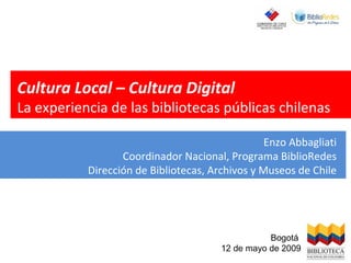 Cultura Local – Cultura Digital La experiencia de las bibliotecas públicas chilenas Enzo Abbagliati Coordinador Nacional, Programa BiblioRedes Dirección de Bibliotecas, Archivos y Museos de Chile Bogotá  12 de mayo de 2009 