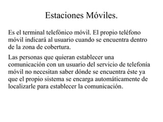 Estaciones Móviles.
Es el terminal telefónico móvil. El propio teléfono
móvil indicará al usuario cuando se encuentra dentro
de la zona de cobertura.
Las personas que quieran establecer una
comunicación con un usuario del servicio de telefonía
móvil no necesitan saber dónde se encuentra éste ya
que el propio sistema se encarga automáticamente de
localizarle para establecer la comunicación.

 