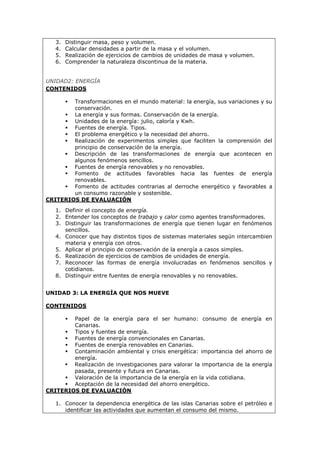 3. Distinguir masa, peso y volumen.
4. Calcular densidades a partir de la masa y el volumen.
5. Realización de ejercicios de cambios de unidades de masa y volumen.
6. Comprender la naturaleza discontinua de la materia.
UNIDAD2: ENERGÍA
CONTENIDOS
 Transformaciones en el mundo material: la energía, sus variaciones y su
conservación.
 La energía y sus formas. Conservación de la energía.
 Unidades de la energía: julio, caloría y Kwh.
 Fuentes de energía. Tipos.
 El problema energético y la necesidad del ahorro.
 Realización de experimentos simples que faciliten la comprensión del
principio de conservación de la energía.
 Descripción de las transformaciones de energía que acontecen en
algunos fenómenos sencillos.
 Fuentes de energía renovables y no renovables.
 Fomento de actitudes favorables hacia las fuentes de energía
renovables.
 Fomento de actitudes contrarias al derroche energético y favorables a
un consumo razonable y sostenible.
CRITERIOS DE EVALUACIÓN
1. Definir el concepto de energía.
2. Entender los conceptos de trabajo y calor como agentes transformadores.
3. Distinguir las transformaciones de energía que tienen lugar en fenómenos
sencillos.
4. Conocer que hay distintos tipos de sistemas materiales según intercambien
materia y energía con otros.
5. Aplicar el principio de conservación de la energía a casos simples.
6. Realización de ejercicios de cambios de unidades de energía.
7. Reconocer las formas de energía involucradas en fenómenos sencillos y
cotidianos.
8. Distinguir entre fuentes de energía renovables y no renovables.
UNIDAD 3: LA ENERGÍA QUE NOS MUEVE
CONTENIDOS
 Papel de la energía para el ser humano: consumo de energía en
Canarias.
 Tipos y fuentes de energía.
 Fuentes de energía convencionales en Canarias.
 Fuentes de energía renovables en Canarias.
 Contaminación ambiental y crisis energética: importancia del ahorro de
energía.
 Realización de investigaciones para valorar la importancia de la energía
pasada, presente y futura en Canarias.
 Valoración de la importancia de la energía en la vida cotidiana.
 Aceptación de la necesidad del ahorro energético.
CRITERIOS DE EVALUACIÓN
1. Conocer la dependencia energética de las islas Canarias sobre el petróleo e
identificar las actividades que aumentan el consumo del mismo.
 