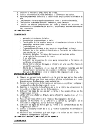 2. Entender la naturaleza ondulatoria del sonido.
3. Explicar fenómenos naturales referidos a la transmisión del sonido.
4. Resolver problemas relativos a la velocidad de propagación del sonido en el
aire.
5. Comprender y resolver ejercicios sencillos sobre la producción del eco.
6. Distinguir las cualidades sonoras: intensidad, tono y timbre.
7. Conocer los efectos perjudiciales del ruido y valorar las actitudes de
prevención de la contaminación acústica, proponiendo medidas correctoras
para combatirla.
UNIDAD 6: LA LUZ
CONTENIDOS
 Naturaleza ondulatoria de la luz.
 Velocidad de propagación en el vacío.
 Clasificación de los objetos según su comportamiento frente a la luz:
traslúcidos, transparentes y opacos.
 Propiedades de la luz.
 Propagación rectilínea de la luz: sombras, penumbras y eclipses.
 Reflexión de la luz. Visión de los objetos y formación de imágenes en
espejos planos y curvos.
 Refracción de la luz. Formación de imágenes a través de lentes.
 Luz y materia: los colores de las cosas.
 El ojo y la vista.
 Utilización de diagramas de rayos para comprender la formación de
sombras y penumbras.
 Dibujo de trayectorias de rayos al reflejarse en una superficie haciendo
uso del transportador.
 Dibujo de la trayectoria de un rayo al refractarse haciendo uso del
transportador y conociendo los ángulos de incidencia y refracción.
 Resolución de ejercicios sobre la velocidad de propagación de la luz.
CRITERIOS DE EVALUACIÓN
1. Adquirir un conocimiento cualitativo de la energía que portan las ondas
electromagnéticas, sus tipos, sus posibles efectos perjudiciales y el modo
de protegernos de algunas de estas radiaciones.
2. Conocer el mecanismo de formación de sombras, penumbras y eclipses y
reproducirlo mediante diagramas de rayos.
3. Describir el fenómeno de la reflexión de la luz y valorar su aplicación en la
formación de imágenes a través de los espejos.
4. Distinguir los tipos de espejos por su forma y las características de las
imágenes que forman.
5. Utilizar el transportador de ángulos para calcular la trayectoria de un rayo
al reflejarse.
6. Resolver ejercicios relativos a la velocidad de propagación de la luz.
7. Describir el fenómeno de la refracción y valorar su aplicación en la
formación de imágenes a través de lentes delgadas.
8. Distinguir los tipos de lentes por su forma y las características de las
imágenes que forman.
9. Explicar la descomposición de la luz y resolver cuestiones de composición
de colores.
10. Reconocer los fenómenos que dan lugar a la visión de los colores en
materiales transparentes y opacos.
UNIDAD 7: LA ENERGÍA INTERNA DE LA TIERRA
CONTENIDOS
 