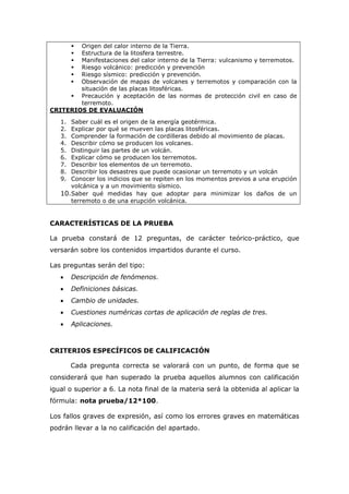  Origen del calor interno de la Tierra.
 Estructura de la litosfera terrestre.
 Manifestaciones del calor interno de la Tierra: vulcanismo y terremotos.
 Riesgo volcánico: predicción y prevención
 Riesgo sísmico: predicción y prevención.
 Observación de mapas de volcanes y terremotos y comparación con la
situación de las placas litosféricas.
 Precaución y aceptación de las normas de protección civil en caso de
terremoto.
CRITERIOS DE EVALUACIÓN
1. Saber cuál es el origen de la energía geotérmica.
2. Explicar por qué se mueven las placas litosféricas.
3. Comprender la formación de cordilleras debido al movimiento de placas.
4. Describir cómo se producen los volcanes.
5. Distinguir las partes de un volcán.
6. Explicar cómo se producen los terremotos.
7. Describir los elementos de un terremoto.
8. Describir los desastres que puede ocasionar un terremoto y un volcán
9. Conocer los indicios que se repiten en los momentos previos a una erupción
volcánica y a un movimiento sísmico.
10.Saber qué medidas hay que adoptar para minimizar los daños de un
terremoto o de una erupción volcánica.
CARACTERÍSTICAS DE LA PRUEBA
La prueba constará de 12 preguntas, de carácter teórico-práctico, que
versarán sobre los contenidos impartidos durante el curso.
Las preguntas serán del tipo:
 Descripción de fenómenos.
 Definiciones básicas.
 Cambio de unidades.
 Cuestiones numéricas cortas de aplicación de reglas de tres.
 Aplicaciones.
CRITERIOS ESPECÍFICOS DE CALIFICACIÓN
Cada pregunta correcta se valorará con un punto, de forma que se
considerará que han superado la prueba aquellos alumnos con calificación
igual o superior a 6. La nota final de la materia será la obtenida al aplicar la
fórmula: nota prueba/12*100.
Los fallos graves de expresión, así como los errores graves en matemáticas
podrán llevar a la no calificación del apartado.
 