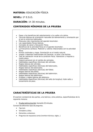 MATERIA: EDUCACIÓN FÍSICA
NIVEL: 1º E.S.O.
DURACIÓN: 1h 30 minutos.
CONTENIDOS MÍNIMOS DE LA PRUEBA
 Fases y los beneficios del calentamiento y la vuelta a la calma.
 Técnicas básicas de orientación naturales de talonamiento y orientación por
el sol en entornos habituales.
 Músculos más importantes del aparato locomotor.
 Las capacidades físicas básicas.
 Concepto de salud y Educación Física.
 Beneficios de la actividad física en el aparato locomotor.
 La Frecuencia cardiaca. Medición y valores relacionados con la actividad
física.
 Puntos cardinales y mapa. Orientación en el medio natural.
 Juegos y deportes tradicionales de Canarias. La pina y las bochas.
 Test de valoración inicial de la condición física. Valoración y mejoras a
medio plazo.
 Higiene personal con el cambio de camiseta.
 Habilidades específicas (técnicas) del ultimate.
 Reglas básicas del ultimate.
 Habilidades específicas (técnicas) del baloncesto.
 Reglas básicas del baloncesto.
 Habilidades específicas (técnicas) del fútbol.
 Reglas básicas del fútbol.
 Habilidades específicas (técnicas) del bádminton.
 Reglas básicas del bádminton.
 Pruebas y reglas básicas del atletismo.
 Habilidades específicas (técnicas) del salto de longitud, triple salto y
lanzamiento de peso.
CARACTERÍSTICAS DE LA PRUEBA
El examen constará de dos partes, una teórica y otra práctica, especificándose de la
siguiente manera:
1. Prueba teórica (escrita): duración 25 minutos.
Constará de diferentes tipos de preguntas.
 Tipo test.
 Verdadero y falso.
 Elementos a relacionar.
 Preguntas de respuestas cortas (nombrar técnicas, reglas…)
 