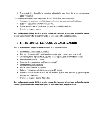2. Prueba práctica: duración 30 minutos. (obligatorio ropa deportiva y de cambio para
poder realizarla)
Constará de diferentes tipos de preguntas y tareas a desarrollar, como pueden ser:
 Realización de un test de condición física (resistencia, fuerza, velocidad, flexibilidad)
 Elaborar y ejecutar un calentamiento general.
 Explicar y realizar varias técnicas de los deportes que se han realizado.
 Orientar un mapa de la zona.
Será indispensable aprobar (50%) la prueba teórica. Por tanto, en primer lugar se hace la prueba
teórica y, solo si se aprueba (corrección rápida) se tiene acceso a las pruebas prácticas.
 CRITERIOS ESPECÍFICOS DE CALIFICACIÓN
50 % la prueba teórica y 50% la práctica, repartido de la siguiente manera:
1. Prueba teórica (escrita): 50% (5 puntos):
 Tipo test: 10 preguntas (0,5 puntos cada pregunta, cada 3 errores resta un acierto)
 Verdadero y falso: 4 preguntas (0,5 puntos cada pregunta, cada error resta un acierto)
 Elementos a relacionar. (1 punto)
 Preguntas de respuestas cortas (2 puntos en total)
2. Prueba práctica: 50% (5 puntos):
 Test de condición física: 2,5 puntos.
 Elaborar y ejecutar un calentamiento general: 2,5 puntos.
 Explicar y realizar varias técnicas de los deportes que se han realizado y ejercicios para
aprenderlas: 2,5 puntos.
 Orientar un mapa de la zona: 2,5 puntos.
Será indispensable aprobar (50%) la prueba teórica. Por tanto, en primer lugar se hace la prueba
teórica y, solo si se aprueba (corrección rápida) se tiene acceso a las pruebas prácticas.
 