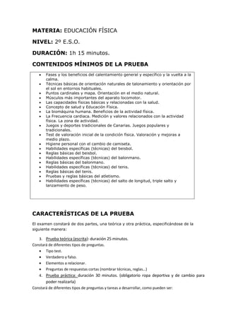 MATERIA: EDUCACIÓN FÍSICA
NIVEL: 2º E.S.O.
DURACIÓN: 1h 15 minutos.
CONTENIDOS MÍNIMOS DE LA PRUEBA
 Fases y los beneficios del calentamiento general y específico y la vuelta a la
calma.
 Técnicas básicas de orientación naturales de talonamiento y orientación por
el sol en entornos habituales.
 Puntos cardinales y mapa. Orientación en el medio natural.
 Músculos más importantes del aparato locomotor.
 Las capacidades físicas básicas y relacionadas con la salud.
 Concepto de salud y Educación Física.
 La biomáquina humana. Beneficios de la actividad física.
 La Frecuencia cardiaca. Medición y valores relacionados con la actividad
física. La zona de actividad.
 Juegos y deportes tradicionales de Canarias. Juegos populares y
tradicionales.
 Test de valoración inicial de la condición física. Valoración y mejoras a
medio plazo.
 Higiene personal con el cambio de camiseta.
 Habilidades específicas (técnicas) del beisbol.
 Reglas básicas del beisbol.
 Habilidades específicas (técnicas) del balonmano.
 Reglas básicas del balonmano.
 Habilidades específicas (técnicas) del tenis.
 Reglas básicas del tenis.
 Pruebas y reglas básicas del atletismo.
 Habilidades específicas (técnicas) del salto de longitud, triple salto y
lanzamiento de peso.
CARACTERÍSTICAS DE LA PRUEBA
El examen constará de dos partes, una teórica y otra práctica, especificándose de la
siguiente manera:
3. Prueba teórica (escrita): duración 25 minutos.
Constará de diferentes tipos de preguntas.
 Tipo test.
 Verdadero y falso.
 Elementos a relacionar.
 Preguntas de respuestas cortas (nombrar técnicas, reglas…)
4. Prueba práctica: duración 30 minutos. (obligatorio ropa deportiva y de cambio para
poder realizarla)
Constará de diferentes tipos de preguntas y tareas a desarrollar, como pueden ser:
 