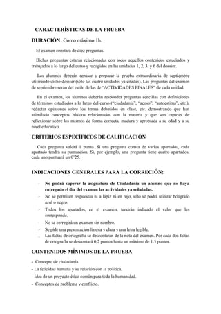 CARACTERÍSTICAS DE LA PRUEBA
DURACIÓN: Como máximo 1h.
El examen constará de diez preguntas.
Dichas preguntas estarán relacionadas con todos aquellos contenidos estudiados y
trabajados a lo largo del curso y recogidos en las unidades 1, 2, 3, y 6 del dossier.
Los alumnos deberán repasar y preparar la prueba extraordinaria de septiembre
utilizando dicho dossier (sólo las cuatro unidades ya citadas). Las preguntas del examen
de septiembre serán del estilo de las de “ACTIVIDADES FINALES” de cada unidad.
En el examen, los alumnos deberán responder preguntas sencillas con definiciones
de términos estudiados a lo largo del curso (“ciudadanía”, “acoso”, “autoestima”, etc.),
redactar opiniones sobre los temas debatidos en clase, etc. demostrando que han
asimilado conceptos básicos relacionados con la materia y que son capaces de
reflexionar sobre los mismos de forma correcta, madura y apropiada a su edad y a su
nivel educativo.
CRITERIOS ESPECÍFICOS DE CALIFICACIÓN
Cada pregunta valdrá 1 punto. Si una pregunta consta de varios apartados, cada
apartado tendrá su puntuación. Si, por ejemplo, una pregunta tiene cuatro apartados,
cada uno puntuará un 0’25.
INDICACIONES GENERALES PARA LA CORRECIÓN:
- No podrá superar la asignatura de Ciudadanía un alumno que no haya
entregado el día del examen las actividades ya señaladas.
- No se permiten respuestas ni a lápiz ni en rojo, sólo se podrá utilizar bolígrafo
azul o negro.
- Todos los apartados, en el examen, tendrán indicado el valor que les
corresponde.
- No se corregirá un examen sin nombre.
- Se pide una presentación limpia y clara y una letra legible.
- Las faltas de ortografía se descontarán de la nota del examen. Por cada dos faltas
de ortografía se descontará 0,2 puntos hasta un máximo de 1,5 puntos.
CONTENIDOS MÍNIMOS DE LA PRUEBA
- Concepto de ciudadanía.
- La felicidad humana y su relación con la política.
- Idea de un proyecto ético común para toda la humanidad.
- Conceptos de problema y conflicto.
 