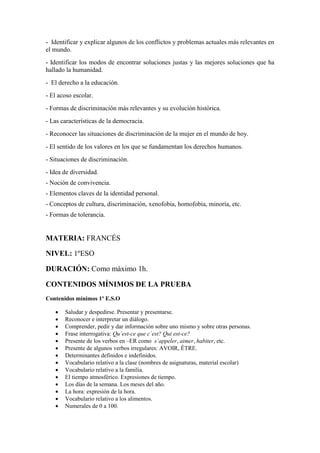 - Identificar y explicar algunos de los conflictos y problemas actuales más relevantes en
el mundo.
- Identificar los modos de encontrar soluciones justas y las mejores soluciones que ha
hallado la humanidad.
- El derecho a la educación.
- El acoso escolar.
- Formas de discriminación más relevantes y su evolución histórica.
- Las características de la democracia.
- Reconocer las situaciones de discriminación de la mujer en el mundo de hoy.
- El sentido de los valores en los que se fundamentan los derechos humanos.
- Situaciones de discriminación.
- Idea de diversidad.
- Noción de convivencia.
- Elementos claves de la identidad personal.
- Conceptos de cultura, discriminación, xenofobia, homofobia, minoría, etc.
- Formas de tolerancia.
MATERIA: FRANCÉS
NIVEL: 1ºESO
DURACIÓN: Como máximo 1h.
CONTENIDOS MÍNIMOS DE LA PRUEBA
Contenidos mínimos 1º E.S.O
 Saludar y despedirse. Presentar y presentarse.
 Reconocer e interpretar un diálogo.
 Comprender, pedir y dar información sobre uno mismo y sobre otras personas.
 Frase interrogativa: Qu´est-ce que c´est? Qui est-ce?
 Presente de los verbos en –ER como s´appeler, aimer, habiter, etc.
 Presente de algunos verbos irregulares: AVOIR, ÊTRE.
 Determinantes definidos e indefinidos.
 Vocabulario relativo a la clase (nombres de asignaturas, material escolar)
 Vocabulario relativo a la familia.
 El tiempo atmosférico. Expresiones de tiempo.
 Los días de la semana. Los meses del año.
 La hora: expresión de la hora.
 Vocabulario relativo a los alimentos.
 Numerales de 0 a 100.
 